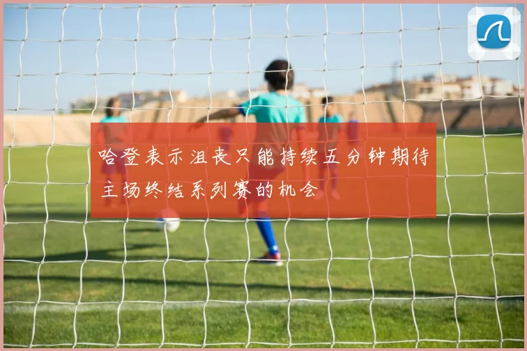 哈登表示沮丧只能持续五分钟期待主场终结系列赛的机会