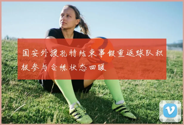 国安外援孔特结束事假重返球队积极参与合练状态回暖