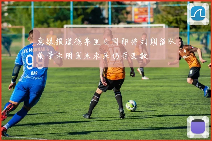 意媒报道德弗里合同即将到期留队前景未明国米未来仍存变数