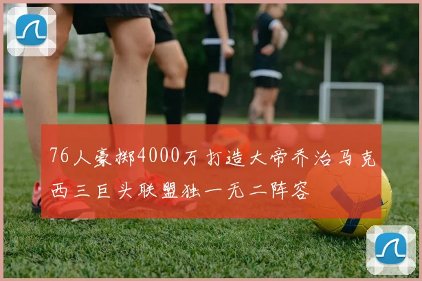 76人豪掷4000万打造大帝乔治马克西三巨头联盟独一无二阵容