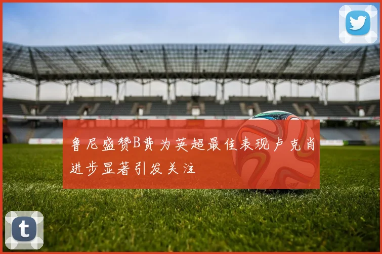 鲁尼盛赞B费为英超最佳表现卢克肖进步显著引发关注
