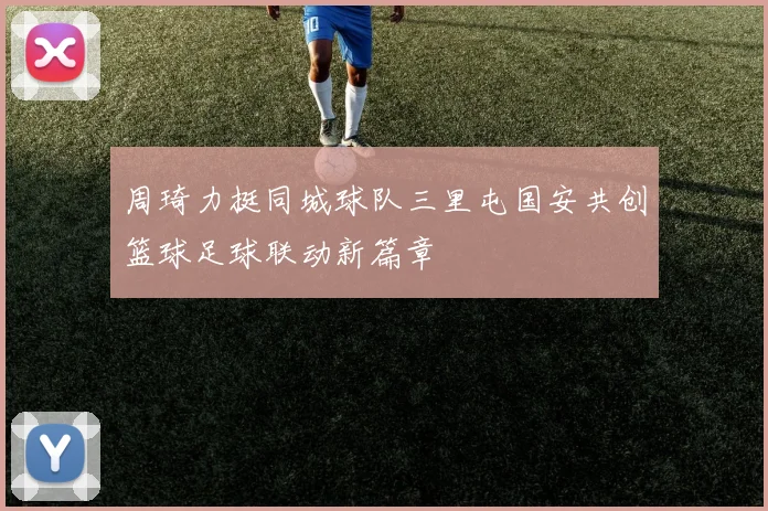 周琦力挺同城球队三里屯国安共创篮球足球联动新篇章