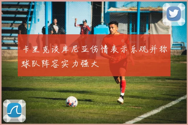 卡里克谈库尼亚伤情表示乐观并称球队阵容实力强大