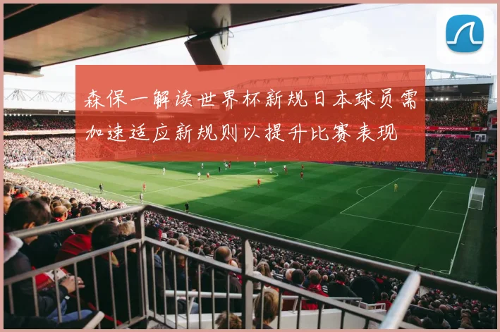 森保一解读世界杯新规日本球员需加速适应新规则以提升比赛表现
