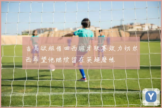 吉乌欲租借回西班牙联赛效力切尔西希望他继续留在英超磨练