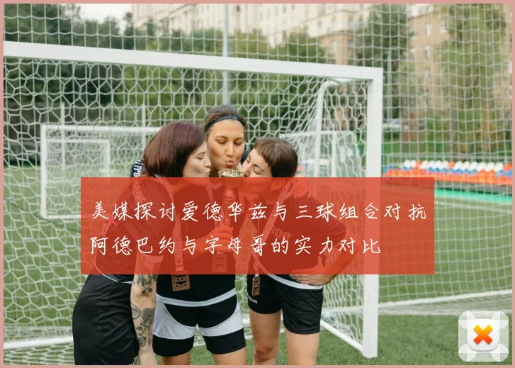 美媒探讨爱德华兹与三球组合对抗阿德巴约与字母哥的实力对比