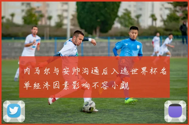 内马尔与安帅沟通后入选世界杯名单经济因素影响不容小觑