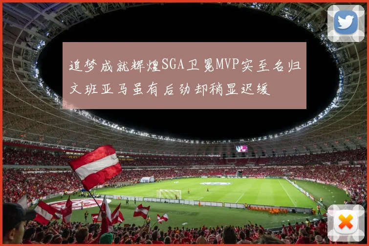 追梦成就辉煌SGA卫冕MVP实至名归文班亚马虽有后劲却稍显迟缓